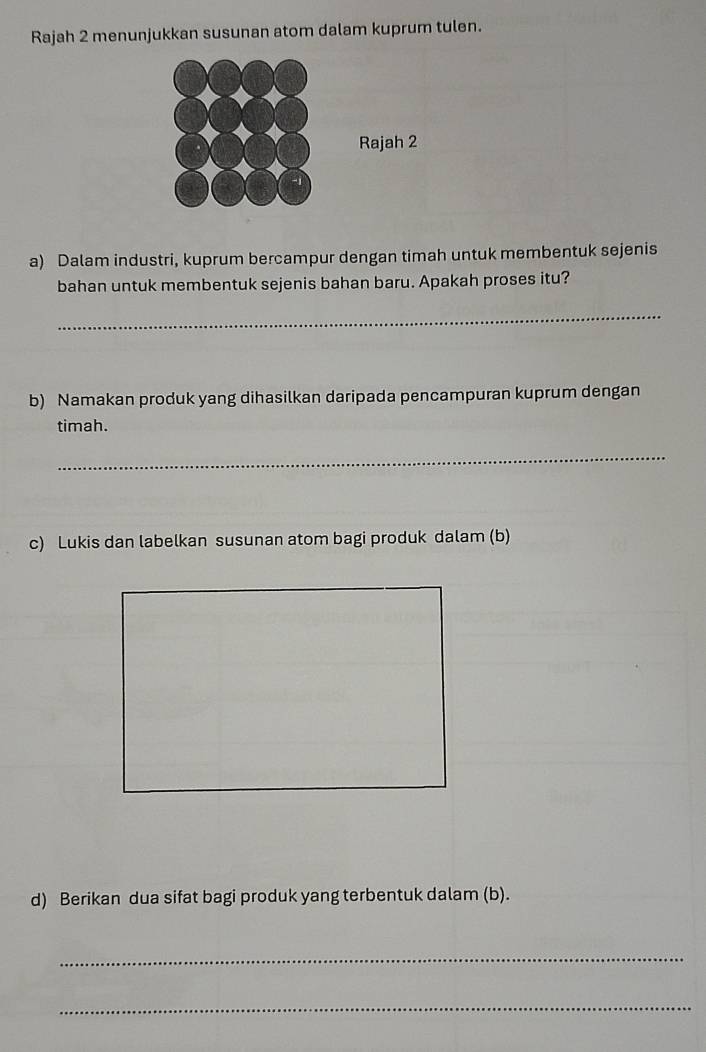 Rajah 2 menunjukkan susunan atom dalam kuprum tulen. 
a) Dalam industri, kuprum bercampur dengan timah untuk membentuk sejenis 
bahan untuk membentuk sejenis bahan baru. Apakah proses itu? 
_ 
b) Namakan produk yang dihasilkan daripada pencampuran kuprum dengan 
timah. 
_ 
c) Lukis dan labelkan susunan atom bagi produk dalam (b) 
d) Berikan dua sifat bagi produk yang terbentuk dalam (b). 
_ 
_