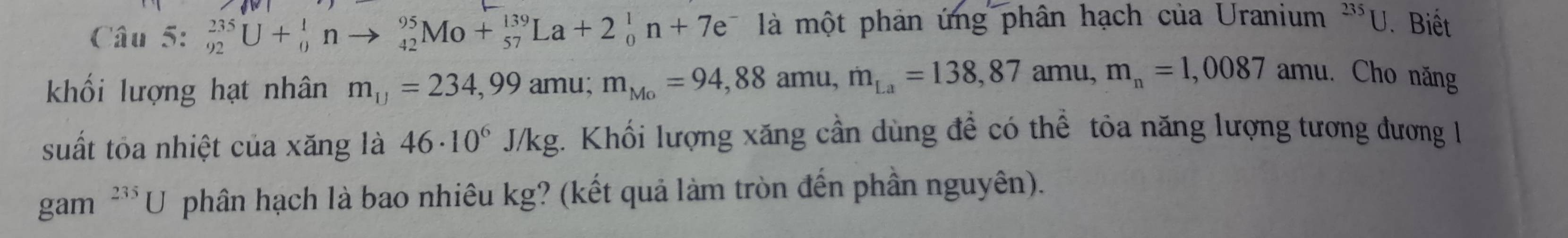 Câu 5:_(92)^(235)U+_0^(1nto _(42)^(95)Mo+_(57)^(139)La+2_0^1n+7e^-) là một phản ứng phân hạch của Uranium^(235)U Biết 
khối lượng hạt nhân m_□ =234,99amu; m_Mo=94,88amu, m_La=138,87amu, m_n=1,0087 amu. Cho năng 
suất tỏa nhiệt của xăng là 46· 10^6J/kg. Khối lượng xăng cần dùng đề có thể tỏa năng lượng tương đương l 
gam^(235)U phân hạch là bao nhiêu kg? (kết quả làm tròn đến phần nguyên).