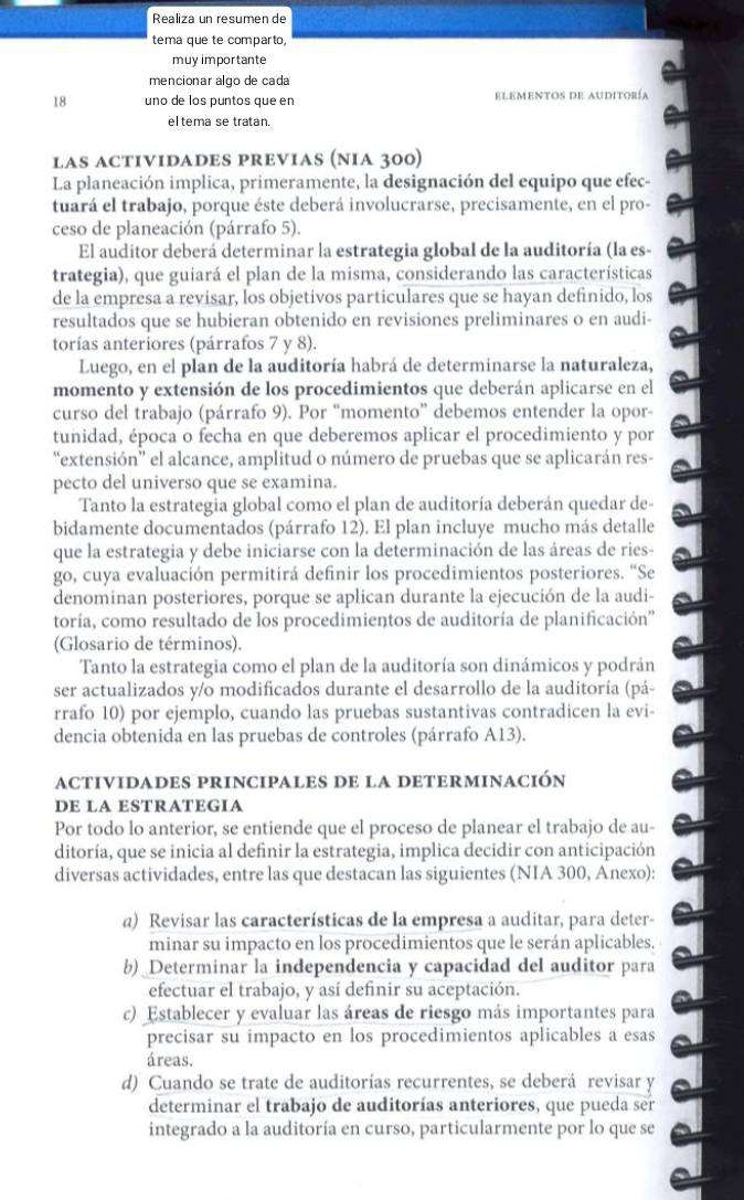 Realiza un resumen de
tema que te comparto,
muy importante
mencionar algo de cada
18 uno de los puntos que en elementos de auditoría
eltema se tratan.
las ACTIVIDADES PREViAs (niA 300)
La planeación implica, primeramente, la designación del equipo que efec-
tuará el trabajo, porque éste deberá involucrarse, precisamente, en el pro-
ceso de planeación (párrafo 5).
El auditor deberá determinar la estrategia global de la auditoría (la es-
trategia), que guiará el plan de la misma, considerando las características
de la empresa a revisar, los objetivos particulares que se hayan definido, los
resultados que se hubieran obtenido en revisiones preliminares o en audi-
torías anteriores (párrafos 7 y 8).
Luego, en el plan de la auditoría habrá de determinarse la naturaleza,
momento y extensión de los procedimientos que deberán aplicarse en el
curso del trabajo (párrafo 9). Por “momento” debemos entender la opor-
tunidad, época o fecha en que deberemos aplicar el procedimiento y por
“extensión” el alcance, amplitud o número de pruebas que se aplicarán res-
pecto del universo que se examina.
Tanto la estrategia global como el plan de auditoría deberán quedar de
bidamente documentados (párrafo 12). El plan incluye mucho más detalle
que la estrategia y debe iniciarse con la determinación de las áreas de ries-
go, cuya evaluación permitirá definir los procedimientos posteriores. ''Se
denominan posteriores, porque se aplican durante la ejecución de la audi-
toría, como resultado de los procedimientos de auditoría de planificación''
(Glosario de términos).
Tanto la estrategia como el plan de la auditoría son dinámicos y podrán
ser actualizados y/o modificados durante el desarrollo de la auditoría (pá-
rrafo 10) por ejemplo, cuando las pruebas sustantivas contradicen la evi-
dencia obtenida en las pruebas de controles (párrafo A13).
actividades principales de la determinación
DE LA ESTRATEGIA
Por todo lo anterior, se entiende que el proceso de planear el trabajo de au-
ditoría, que se inicia al definir la estrategia, implica decidir con anticipación
diversas actividades, entre las que destacan las siguientes (NIA 300, Anexo):
a) Revisar las características de la empresa a auditar, para deter-
minar su impacto en los procedimientos que le serán aplicables.
b) Determinar la independencia y capacidad del auditor para
efectuar el trabajo, y así definir su aceptación.
c) Establecer y evaluar las áreas de riesgo más importantes para
precisar su impacto en los procedimientos aplicables a esas
áreas.
d) Cuando se trate de auditorías recurrentes, se deberá revisar y
determinar el trabajo de auditorías anteriores, que pueda ser
integrado a la auditoría en curso, particularmente por lo que se