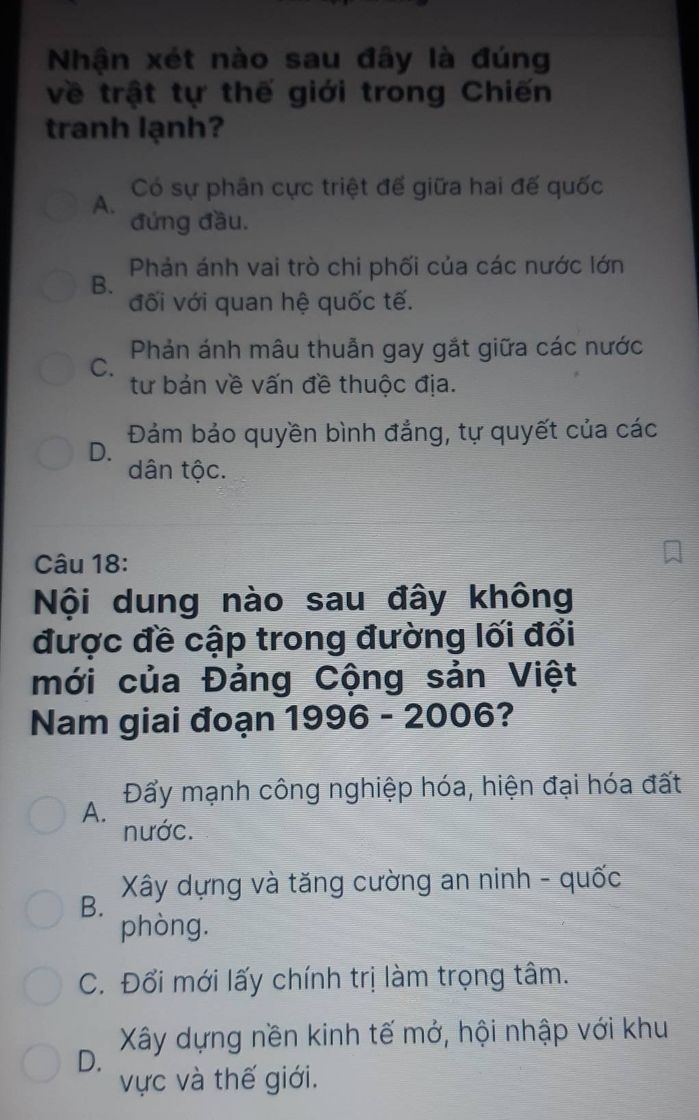 Nhận xét nào sau đây là đúng
về trật tự thế giới trong Chiến
tranh lạnh?
Có sự phân cực triệt để giữa hai đế quốc
A.
đứng đầu.
Phản ánh vai trò chi phối của các nước lớn
B.
đối với quan hệ quốc tế.
Phản ánh mâu thuẫn gay gắt giữa các nước
C.
tư bản về vấn đề thuộc địa.
Đảm bảo quyền bình đẳng, tự quyết của các
D.
dân tộc.
Câu 18:
Nội dung nào sau đây không
được đề cập trong đường lối đổi
mới của Đảng Cộng sản Việt
Nam giai đoạn 1996 - 2006?
Đẩy mạnh công nghiệp hóa, hiện đại hóa đất
A.
nước.
Xây dựng và tăng cường an ninh - quốc
B.
phòng.
C. Đổi mới lấy chính trị làm trọng tâm.
Xây dựng nền kinh tế mở, hội nhập với khu
D.
vực và thế giới.