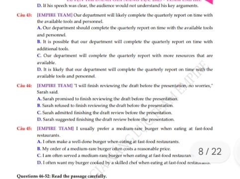 D. If his speech was clear, the audience would not understand his key arguments.
Câu 43: [EMPIRE TEAM] Our department will likely complete the quarterly report on time with
the available tools and personnel.
A. Our department should complete the quarterly report on time with the available tools
and personnel.
B. It is possible that our department will complete the quarterly report on time with
additional tools.
C. Our department will complete the quarterly report with more resources that are
available.
D. It is likely that our department will complete the quarterly report on time with the
available tools and personnel.
Câu 44: [EMPIRE TEAM] "I will finish reviewing the draft before the presentation, no worries,'
Sarah said.
A. Sarah promised to finish reviewing the draft before the presentation.
B. Sarah refused to finish reviewing the draft before the presentation.
C. Sarah admitted finishing the draft review before the presentation.
D. Sarah suggested finishing the draft review before the presentation.
Câu45: [EMPIRE TEAM] I usually prefer a medium-rare burger when eating at fast-food
restaurants.
A. I often make a well-done burger when eating at fast-food restaurants.
B. My order of a medium-rare burger often costs a reasonable price.
C. I am often served a medium-rare burger when eating at fast-food restauran 8 / 22
D. I often want my burger cooked by a skilled chef when eating at fast-food restaurans.
Questions 46-52: Read the passage carefully.