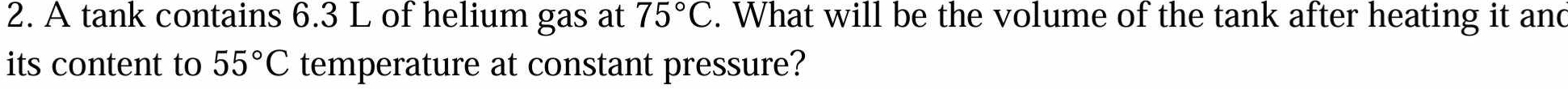 A tank contains 6.3 L of helium gas at 75°C. What will be the volume of the tank after heating it and 
its content to 55°C temperature at constant pressure?