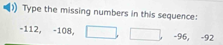 Type the missing numbers in this sequence:
-112, -108, □ , □ , -96, -92