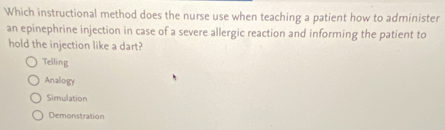 Which instructional method does the nurse use when teaching a patient how to administer
an epinephrine injection in case of a severe allergic reaction and informing the patient to
hold the injection like a dart?
Telling
Analogy
Simulation
Demonstration