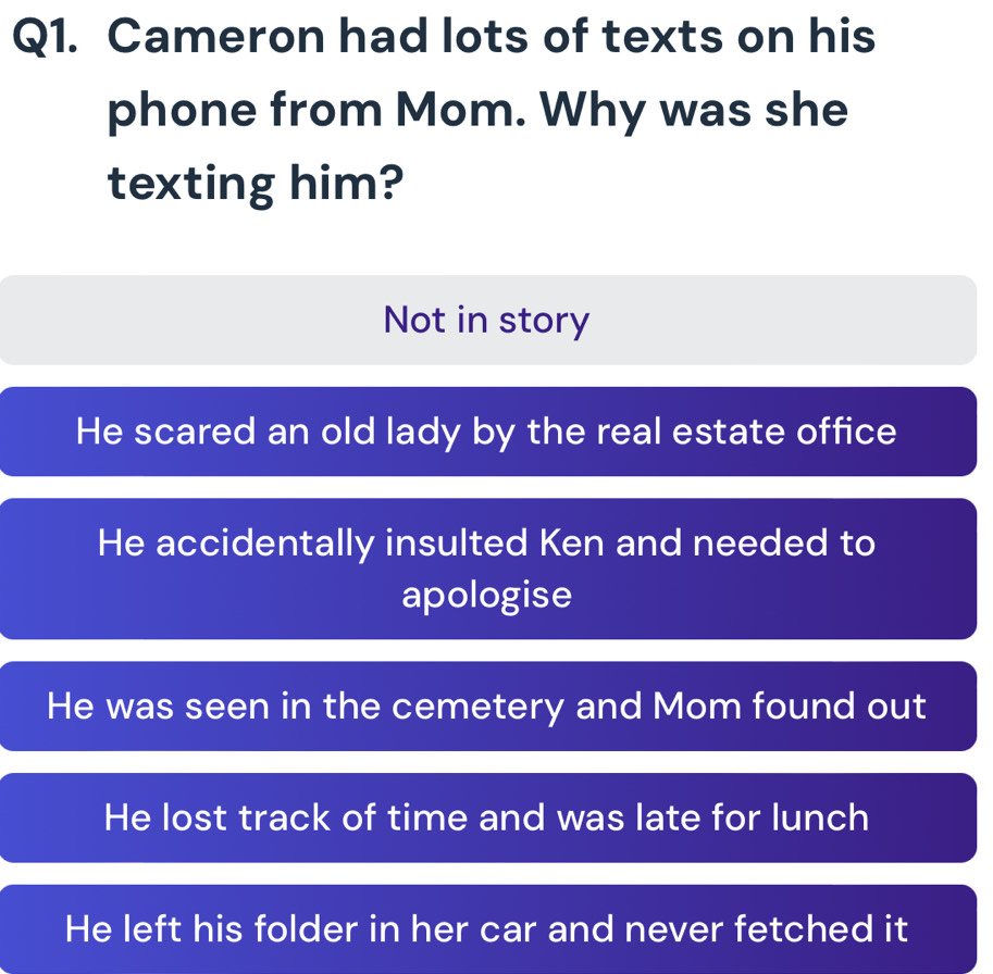 Cameron had lots of texts on his
phone from Mom. Why was she
texting him?
Not in story
He scared an old lady by the real estate office
He accidentally insulted Ken and needed to
apologise
He was seen in the cemetery and Mom found out
He lost track of time and was late for lunch
He left his folder in her car and never fetched it