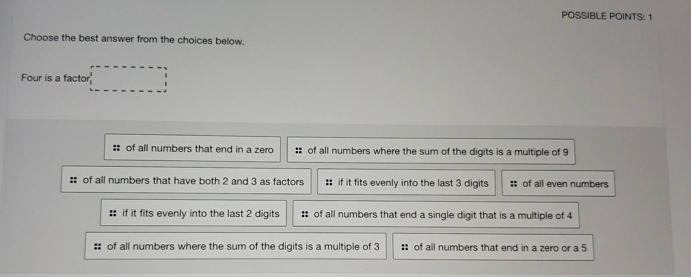 POSSIBLE POINTS: 1
Choose the best answer from the choices below.
Four is a factor
:: of all numbers that end in a zero of all numbers where the sum of the digits is a multiple of 9
: of all numbers that have both 2 and 3 as factors :: if it fits evenly into the last 3 digits of all even numbers
if it fits evenly into the last 2 digits of all numbers that end a single digit that is a multiple of 4
:: of all numbers where the sum of the digits is a multiple of 3 :: of all numbers that end in a zero or a 5