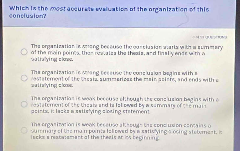 Which is the most accurate evaluation of the organization of this
conclusion?
3 of 13 QUESTIONS
The organization is strong because the conclusion starts with a summary
of the main points, then restates the thesis, and finally ends with a
satisfying close.
The organization is strong because the conclusion begins with a
restatement of the thesis, summarizes the main points, and ends with a
satisfying close.
The organization is weak because although the conclusion begins with a
restatement of the thesis and is followed by a summary of the main
points, it lacks a satisfying closing statement.
The organization is weak because although the conclusion contains a
summary of the main points followed by a satisfying closing statement, it
lacks a restatement of the thesis at its beginning.