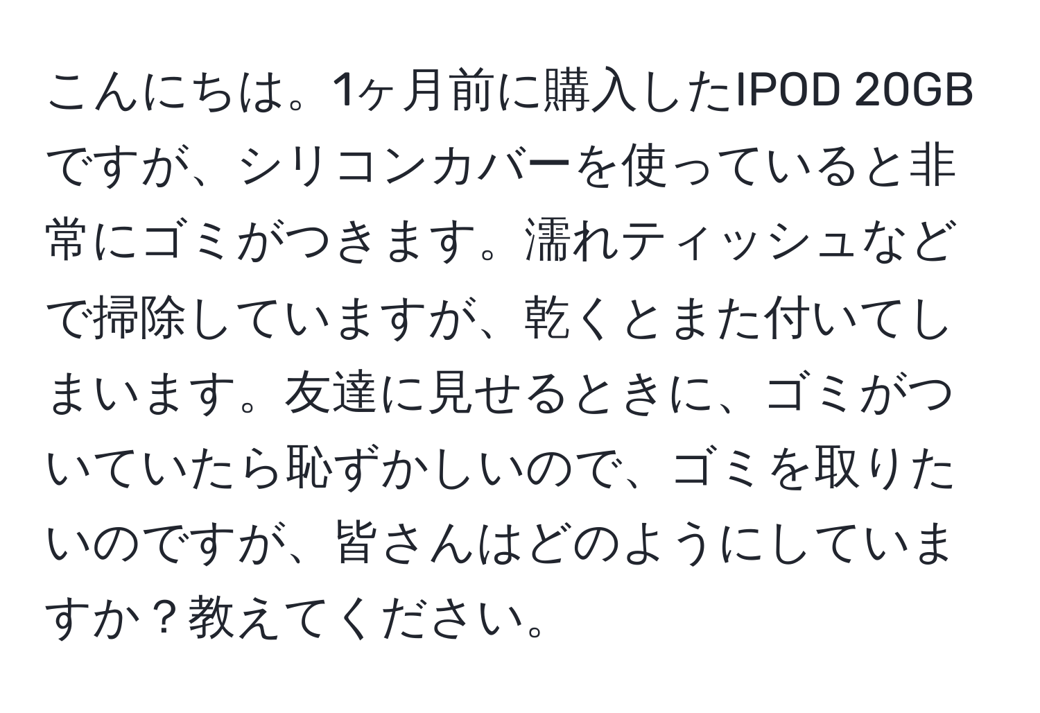 こんにちは。1ヶ月前に購入したIPOD 20GBですが、シリコンカバーを使っていると非常にゴミがつきます。濡れティッシュなどで掃除していますが、乾くとまた付いてしまいます。友達に見せるときに、ゴミがついていたら恥ずかしいので、ゴミを取りたいのですが、皆さんはどのようにしていますか？教えてください。