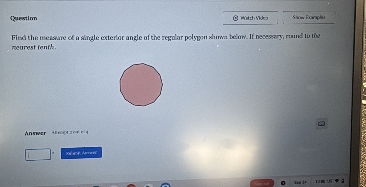 Question Watch Video Show Examples 
Find the measure of a single exterior angle of the regular polygon shown below. If necessary, round to the 
nearest tenth. 
Answer Attempt 2 out of 4 
Submit Answer 
Sep 24 10.00 US