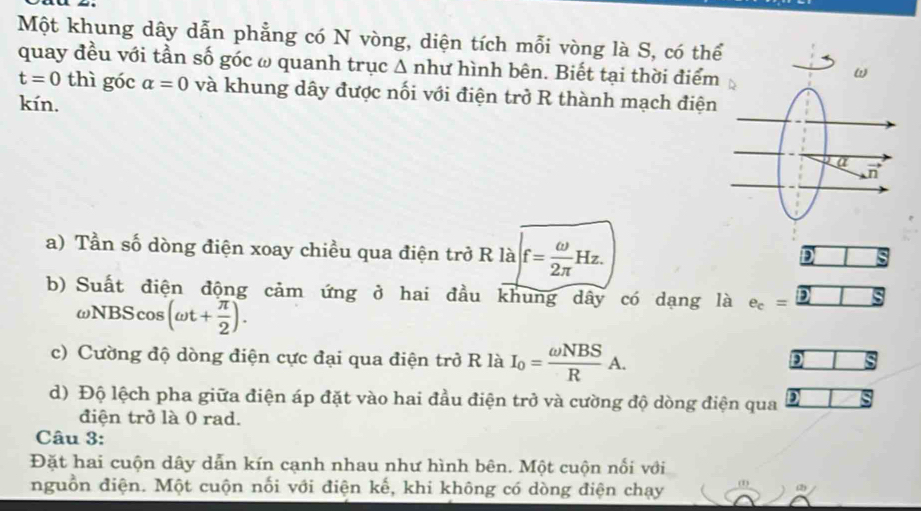 Một khung dây dẫn phẳng có N vòng, diện tích mỗi vòng là S, có thể
quay đều với tần số góc ω quanh trục △ nh hư hình bên. Biết tại thời điểm
t=0 thì góc alpha =0 và khung dây được nối với điện trở R thành mạch điện
kín.
a) Tần số dòng điện xoay chiều qua điện trở R là f= omega /2π  Hz.
D
b) Suất điện động cảm ứng ở hai đầu khung dây có dạng là e_c=_ 2
ωNBScos (omega t+ π /2 ).
c) Cường độ dòng điện cực đại qua điện trở R là I_0= omega NBS/R A.
D
d) Độ lệch pha giữa điện áp đặt vào hai đầu điện trở và cường độ dòng điện qua
điện trở là 0 rad.
Câu 3:
Đặt hai cuộn dây dẫn kín cạnh nhau như hình bên. Một cuộn nối với
nguồn điện. Một cuộn nối với điện kế, khi không có dòng điện chạy