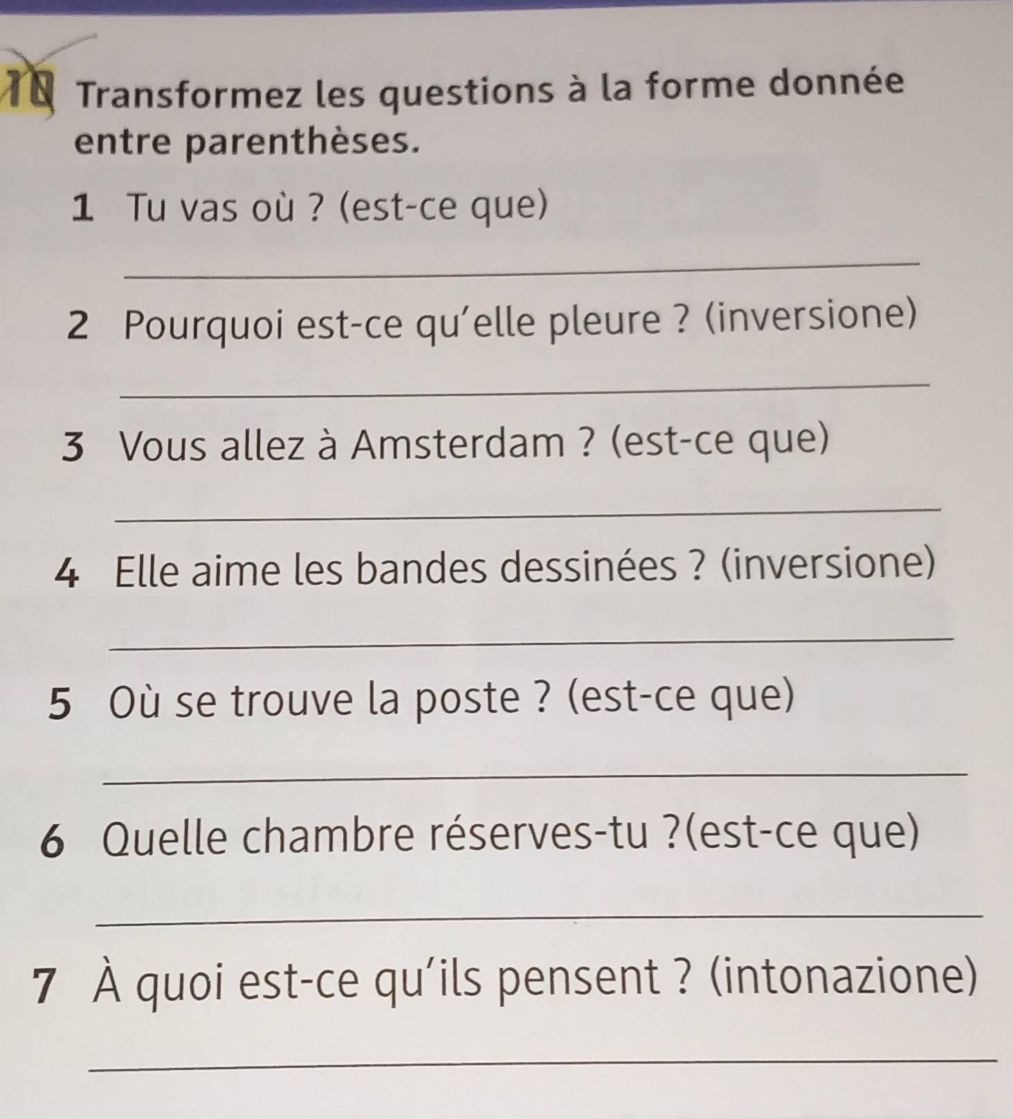 T0 Transformez les questions à la forme donnée 
entre parenthèses. 
1 Tu vas où ? (est-ce que) 
_ 
2 Pourquoi est-ce qu'elle pleure ? (inversione) 
_ 
3 Vous allez à Amsterdam ? (est-ce que) 
_ 
4 Elle aime les bandes dessinées ? (inversione) 
_ 
5 Où se trouve la poste ? (est-ce que) 
_ 
6 Quelle chambre réserves-tu ?(est-ce que) 
_ 
7 À quoi est-ce qu'ils pensent ? (intonazione) 
_