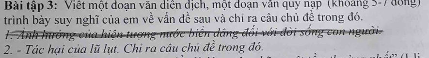 Bài tập 3: Viết một đoạn văn diễn dịch, một đoạn văn quy nạp (khoang 5-7 đồng) 
trình bày suy nghĩ của em về vấn đề sau và chỉ ra câu chủ đề trong đó. 
1. Anh hưởng của hiện tượng nước biển dâng đối với đời sống con người. 
2. - Tác hại của lũ lụt. Chi ra câu chủ đề trong đó.