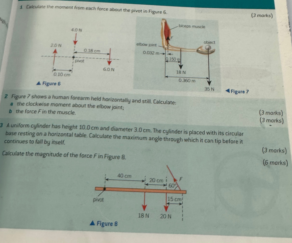 Calculate the moment from each force about the pivot in Figure 6.
(3 marks)
Figure 6Figure 7
2 Figure 7 shows a human forearm held horizontally and still. Calculate:
a the clockwise moment about the elbow joint;
b the force F in the muscle. (3 marks)
(3 marks)
3 A uniform cylinder has height 10.0 cm and diameter 3.0 cm. The cylinder is placed with its circular
base resting on a horizontal table. Calculate the maximum angle through which it can tip before it
continues to fall by itself.
(3 marks)
Calculate the magnitude of the force F in Figure 8.
(6 marks)
Figure 8