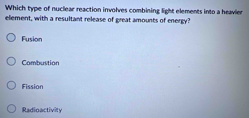 Which type of nuclear reaction involves combining light elements into a heavier
element, with a resultant release of great amounts of energy?
Fusion
Combustion
Fission
Radioactivity