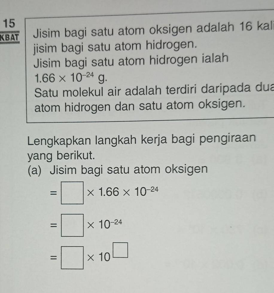 KBAT Jisim bagi satu atom oksigen adalah 16 kal 
jisim bagi satu atom hidrogen. 
Jisim bagi satu atom hidrogen ialah
1.66* 10^(-24)g. 
Satu molekul air adalah terdiri daripada dua 
atom hidrogen dan satu atom oksigen. 
Lengkapkan langkah kerja bagi pengiraan 
yang berikut. 
(a) Jisim bagi satu atom oksigen
=□ * 1.66* 10^(-24)
=□ * 10^(-24)
=□ * 10^(□)