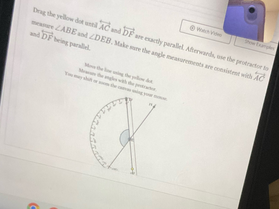 Watch Video Show Examples
Drag the yellow dot until overleftrightarrow AC and overleftrightarrow DF are exactly parallel. Afterwards, use the protractor to
and overleftrightarrow DF being parallel.
measure ∠ ABE and ∠ DEB Make sure the angle measurements are consistent with
Move the line using the yellow dot
overleftrightarrow AC
Measure the angles with the protractor.
You may shift or zoom the canvas using your mouse