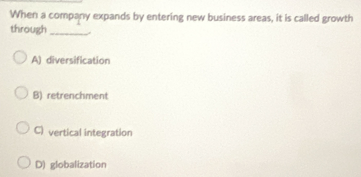 When a company expands by entering new business areas, it is called growth
through_
A) diversification
B) retrenchment
C) vertical integration
D) globalization