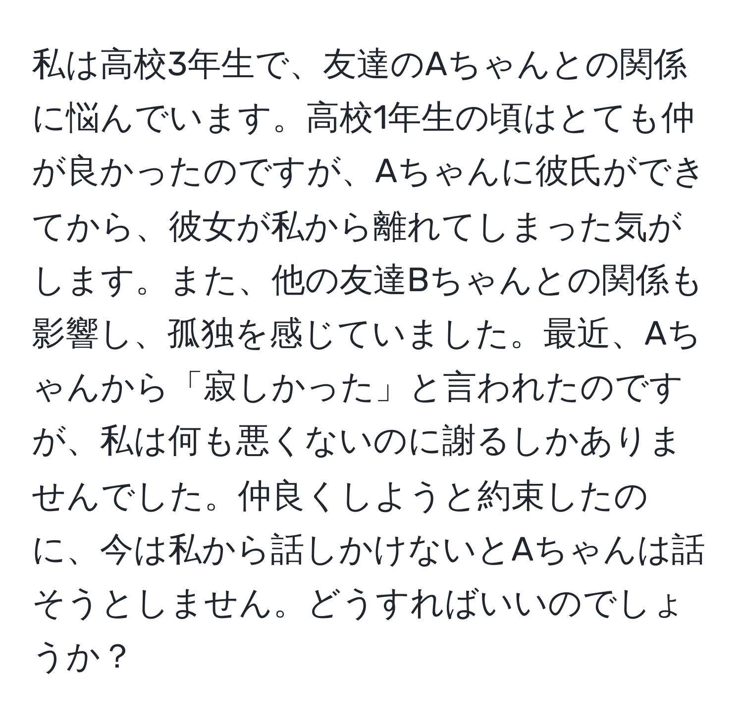 私は高校3年生で、友達のAちゃんとの関係に悩んでいます。高校1年生の頃はとても仲が良かったのですが、Aちゃんに彼氏ができてから、彼女が私から離れてしまった気がします。また、他の友達Bちゃんとの関係も影響し、孤独を感じていました。最近、Aちゃんから「寂しかった」と言われたのですが、私は何も悪くないのに謝るしかありませんでした。仲良くしようと約束したのに、今は私から話しかけないとAちゃんは話そうとしません。どうすればいいのでしょうか？