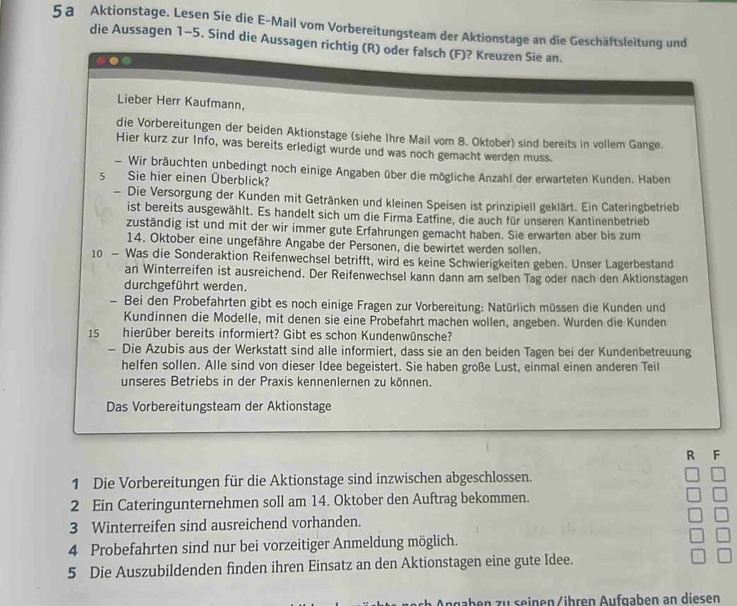 a Aktionstage. Lesen Sie die E-Mail vom Vorbereitungsteam der Aktionstage an die Geschäftsleitung und
die Aussagen 1-5. Sind die Aussagen richtig (R) oder falsch (F)? Kreuzen Sie an.
.
Lieber Herr Kaufmann,
die Vorbereitungen der beiden Aktionstage (siehe Ihre Mail vom 8. Oktober) sind bereits in vollem Gange.
Hier kurz zur Info, was bereits erledigt wurde und was noch gemacht werden muss.
- Wir bräuchten unbedingt noch einige Angaben über die mögliche Anzahl der erwarteten Kunden. Haben
5 Sie hier einen Überblick?
- Die Versorgung der Kunden mit Getränken und kleinen Speisen ist prinzipiell geklärt. Ein Cateringbetrieb
ist bereits ausgewählt. Es handelt sich um die Firma Eatfine, die auch für unseren Kantinenbetrieb
zuständig ist und mit der wir immer gute Erfahrungen gemacht haben. Sie erwarten aber bis zum
14. Oktober eine ungefähre Angabe der Personen, die bewirtet werden sollen.
10 - Was die Sonderaktion Reifenwechsel betrifft, wird es keine Schwierigkeiten geben. Unser Lagerbestand
an Winterreifen ist ausreichend. Der Reifenwechsel kann dann am selben Tag oder nach den Aktionstagen
durchgeführt werden.
- Bei den Probefahrten gibt es noch einige Fragen zur Vorbereitung: Natürlich müssen die Kunden und
Kundinnen die Modelle, mit denen sie eine Probefahrt machen wollen, angeben. Wurden die Kunden
15 hierüber bereits informiert? Gibt es schon Kundenwünsche?
- Die Azubis aus der Werkstatt sind alle informiert, dass sie an den beiden Tagen bei der Kundenbetreuung
helfen sollen. Alle sind von dieser Idee begeistert. Sie haben große Lust, einmal einen anderen Teil
unseres Betriebs in der Praxis kennenlernen zu können.
Das Vorbereitungsteam der Aktionstage
R F
1 Die Vorbereitungen für die Aktionstage sind inzwischen abgeschlossen.
2 Ein Cateringunternehmen soll am 14. Oktober den Auftrag bekommen.
3 Winterreifen sind ausreichend vorhanden.
4 Probefahrten sind nur bei vorzeitiger Anmeldung möglich.
5 Die Auszubildenden finden ihren Einsatz an den Aktionstagen eine gute Idee.
Ängaben zu seinen/ihren Aufgaben an diesen