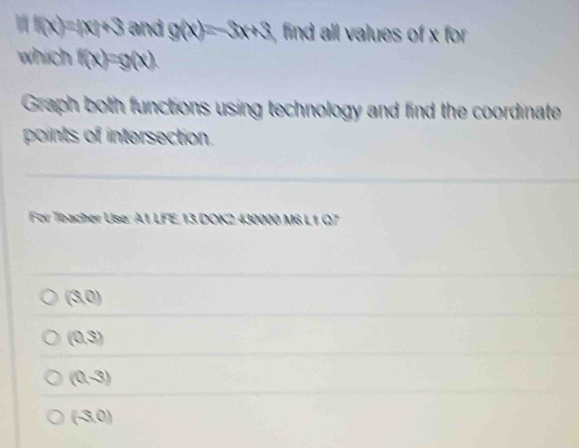 a f(x)=(x)+3 and g(x)=3x+3 find all values of x for 
which f(x)=g(x)
Graph both functions using technology and find the coordinate
points of intersection.
For Teacher Use: A.1. LFE. 13.DOK2. 430000 M6.L1.Q7
(3,0)
(0,3)
(0,-3)
(-3,0)