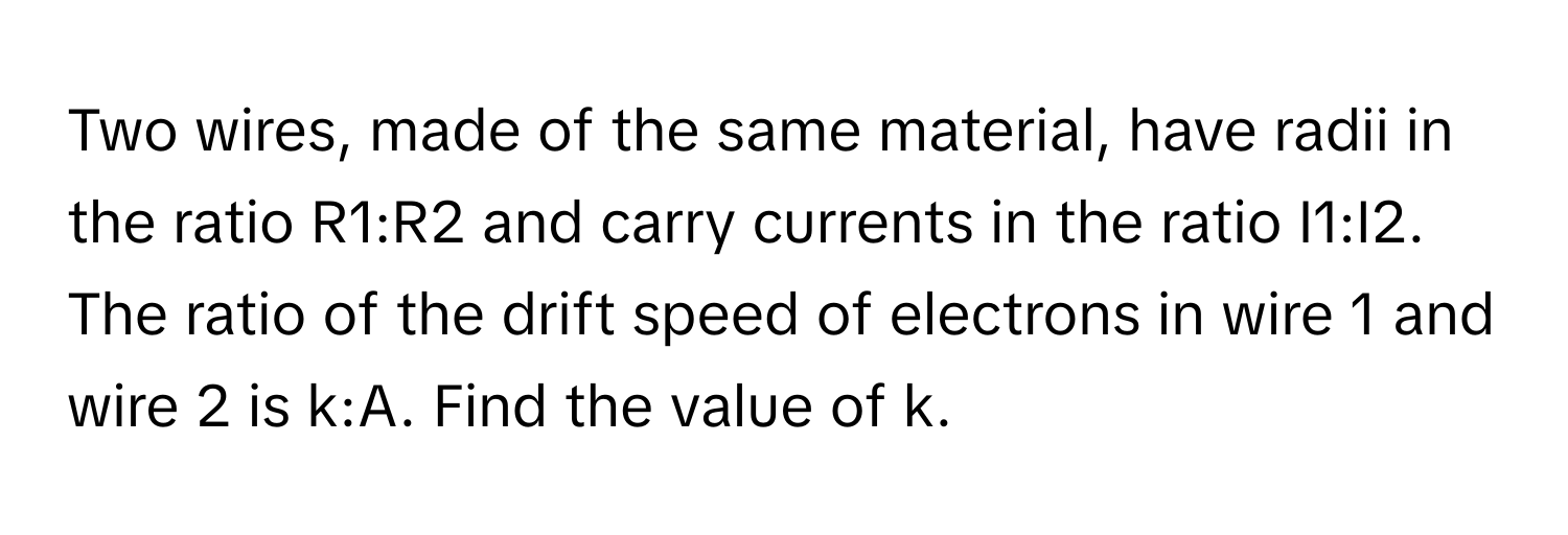 Two wires, made of the same material, have radii in the ratio R1:R2 and carry currents in the ratio I1:I2. The ratio of the drift speed of electrons in wire 1 and wire 2 is k:A. Find the value of k.