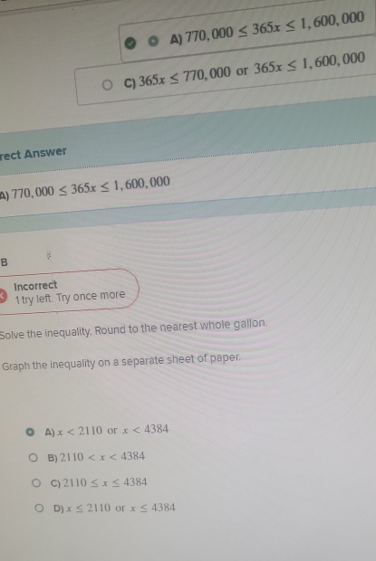 A) 770,000≤ 365x≤ 1,600,000
C) 365x≤ 770,000 or 365x≤ 1,600,000
rect Answer
A) 770,000≤ 365x≤ 1,600,000
B
Incorrect
1 try left. Try once more
Solve the inequality. Round to the nearest whole gallon.
Graph the inequality on a separate sheet of paper.
A) x<2110</tex> or x<4384</tex>
B) 2110
C) 2110≤ x≤ 4384
D) x≤ 2110 or x≤ 4384