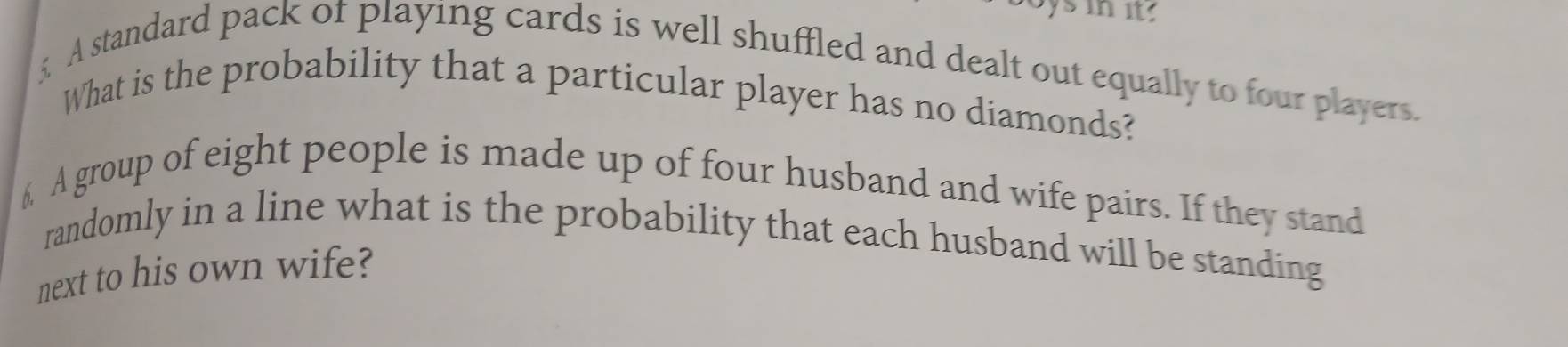 sin it 
£ A standard pack of playing cards is well shuffled and dealt out equally to four players. 
What is the probability that a particular player has no diamonds? 
6 A group of eight people is made up of four husband and wife pairs. If they stand 
randomly in a line what is the probability that each husband will be standing 
next to his own wife?