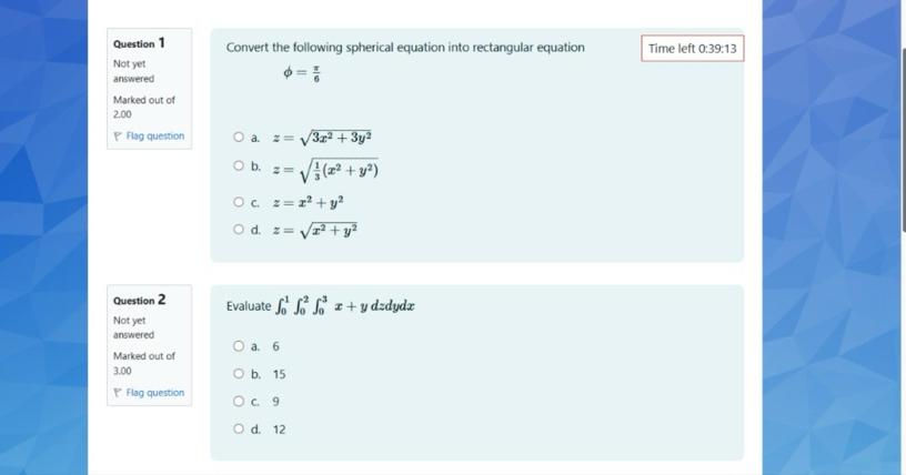 Convert the following spherical equation into rectangular equation Time left 0:39:13
Not yet
answered
phi = π /6 
Marked out of
2.00
* Flag question a. z=sqrt(3x^2+3y^2)
b. z=sqrt(frac 1)3(x^2+y^2)
C. z=x^2+y^2
d. z=sqrt(x^2+y^2)
Question 2 Evaluate ∈t _0^1∈t _0^2∈t _0^3x+y dzdydx
Not yet
answered
Marked out of a. 6
3.00 b. 15
* Flag question C. 9
d. 12