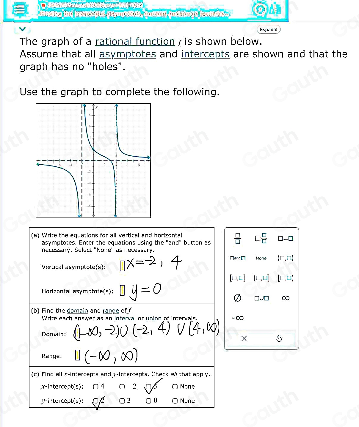 O Fol Nómal ano Ratiônal ónctións 
Finding the intercepts, asymptotes, domain, and range from the 
V Español 
The graph of a rational function / is shown below. 
Assume that all asymptotes and intercepts are shown and that the 
graph has no "holes". 
Use the graph to complete the following. 
(a) Write the equations for all vertical and horizontal 
asymptotes. Enter the equations using the "and" button as  □ /□   □  □ /□   □ =□
necessary. Select "None" as necessary. 
□and□ None (□ ,□ )
Vertical asymptote(s):
□ ,□ ] □,□) 
Horizontal asymptote(s):
□ UD I 0 
(b) Find the domain and range of f. 
Write each answer as an interval or union of intervals. -∞
Domain: 
× 5 
Range: 
(c) Find all x-intercepts and y-intercepts. Check a// that apply. 
x-intercept(s): 4 □ - 2 None 
y-intercept(s): D 3 0 None