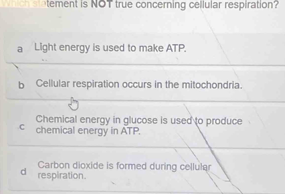 Which statement is NOT true concerning cellular respiration?
a Light energy is used to make ATP.
bCellular respiration occurs in the mitochondria.
Chemical energy in glucose is used to produce
c chemical energy in ATP.
Carbon dioxide is formed during cellular
d respiration.