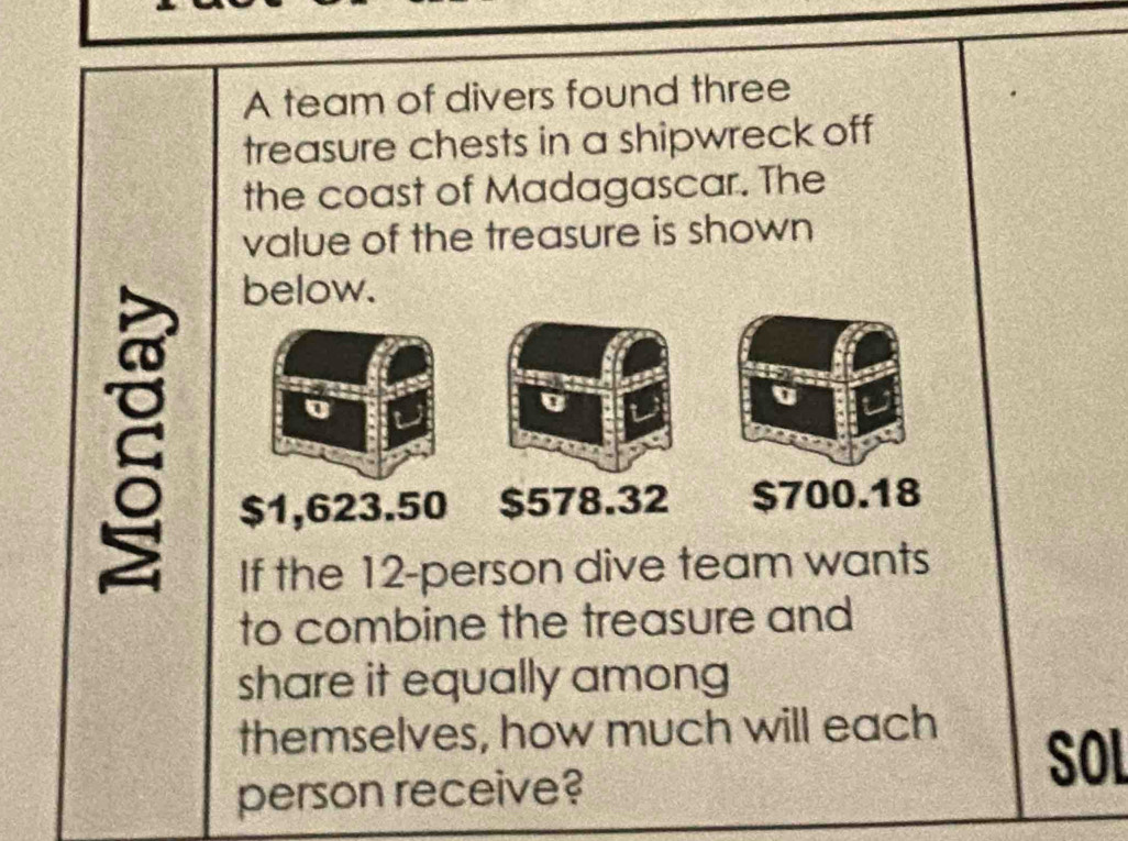 A team of divers found three
treasure chests in a shipwreck off
the coast of Madagascar. The
value of the treasure is shown
below.
$1,623.50 $578.32 $700.18
If the 12 -person dive team wants
to combine the treasure and
share it equally among
themselves, how much will each SOL
person receive?