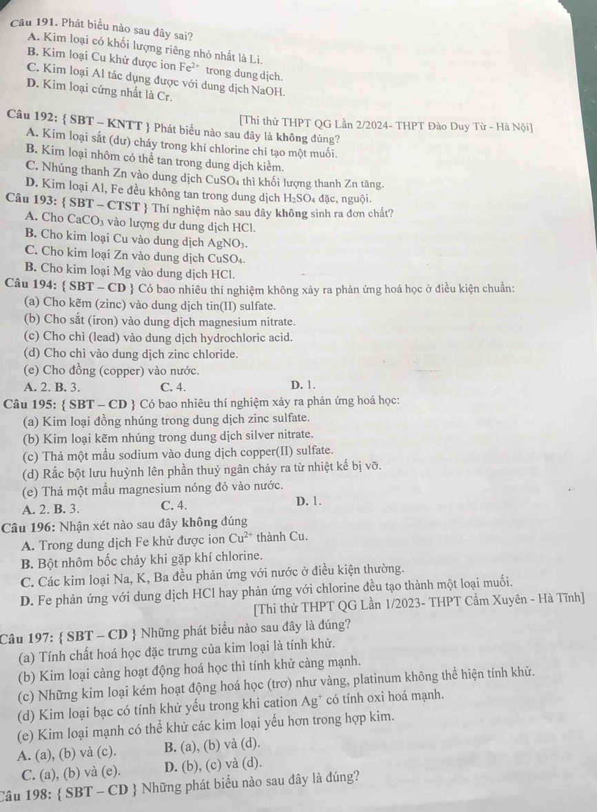 Phát biểu nào sau đây sai?
A. Kim loại có khối lượng riêng nhỏ nhất là Li.
B. Kim loại Cu khử được ion Fe^(2+) trong dung dịch.
C. Kim loại Al tác dụng được với dung dịch NaOH.
D. Kim loại cứng nhất là Cr.
[Thi thử THPT QG Lần 2/2024- THPT Đào Duy Từ - Hà Nội]
Câu 192:  SBT - KNTT  Phát biểu nào sau đây là không đúng?
A. Kim loại sắt (dư) cháy trong khí chlorine chi tạo một muối.
B. Kim loại nhôm có thể tan trong dung dịch kiểm.
C. Nhúng thanh Zn vào dung dịch CuSO4 thì khối lượng thanh Zn tăng.
D. Kim loại Al, Fe đều không tan trong dung dịch H_2SO_4 đặc, nguội.
Câu 193:  SBT - CTST  Thí nghiệm nào sau đây không sinh ra đơn chất?
A. Cho CaCO₃ vào lượng dư dung dịch HCl.
B. Cho kim loại Cu vào dung dịch AgNO_3.
C. Cho kim loại Zn vào dung dịch CuS O4.
B. Cho kim loại Mg vào dung dịch HCl.
Câu 194:  SBT - CD  Có bao nhiêu thí nghiệm không xảy ra phản ứng hoá học ở điều kiện chuẩn:
(a) Cho kẽm (zinc) vào dung dịch tin(II) sulfate.
(b) Cho sắt (iron) vào dung dịch magnesium nitrate.
(c) Cho chì (lead) vào dung dịch hydrochloric acid.
(d) Cho chì vào dung dịch zinc chloride.
(e) Cho đồng (copper) vào nước.
A. 2. B. 3. C. 4. D. 1.
Câu 195:  SBT - CD  Có bao nhiêu thí nghiệm xảy ra phản ứng hoá học:
(a) Kim loại đồng nhúng trong dung dịch zinc sulfate.
(b) Kim loại kẽm nhúng trong dung dịch silver nitrate.
(c) Thả một mẫu sodium vào dung dịch copper(II) sulfate.
(d) Rắc bột lưu huỳnh lên phần thuỷ ngân chảy ra từ nhiệt kế bị vỡ.
(e) Thả một mẫu magnesium nóng đỏ vào nước.
A. 2. B. 3. C. 4. D. 1.
Câu 196: Nhận xét nào sau đây không đúng
A. Trong dung dịch Fe khử được ion Cu^(2+) thành Cu.
B. Bột nhôm bốc cháy khi gặp khí chlorine.
C. Các kim loại Na, K, Ba đều phản ứng với nước ở điều kiện thường.
D. Fe phản ứng với dung dịch HCl hay phản ứng với chlorine đều tạo thành một loại muối.
[Thi thử THPT QG Lần 1/2023- THPT Cầm Xuyên - Hà Tĩnh]
Câu 197:  SBT - CD  Những phát biểu nào sau đây là đúng?
(a) Tính chất hoá học đặc trưng của kim loại là tính khử.
(b) Kim loại càng hoạt động hoá học thì tính khử càng mạnh.
(c) Những kim loại kém hoạt động hoá học (trơ) như vàng, platinum không thể hiện tính khử.
(d) Kim loại bạc có tính khử yếu trong khi cation Ag^+ có tính oxi hoá mạnh.
(e) Kim loại mạnh có thể khử các kim loại yếu hơn trong hợp kim.
A. (a), (b) và (c). B. (a), (b) và (d).
C. (a), (b) và (e). D. (b), (c) và (d).
Câu 198:  SBT - CD  Những phát biểu nào sau đây là đúng?