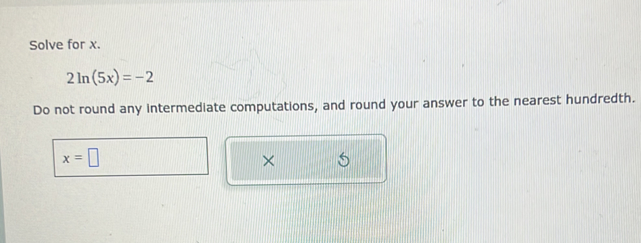 Solve for x.
2ln (5x)=-2
Do not round any intermediate computations, and round your answer to the nearest hundredth.
x=□
×