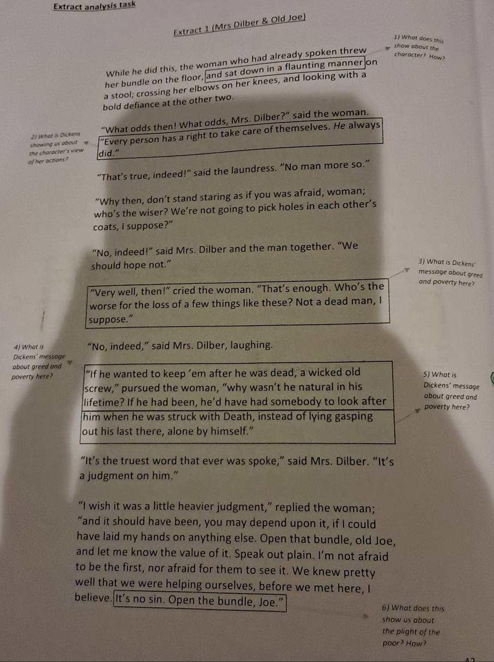 Extract analysis task
Extract 1 (Mrs Dilber & Old Joe)
1) What does this
show about the
While he did this, the woman who had already spoken threw
character? How?
her bundle on the floor, and sat down in a flaunting manner on
a stool; crossing her elbows on her knees, and looking with a
bold defiance at the other two.
2J What is Dickens “What odds then! What odds, Mrs. Dilber?” said the woman.
showing us about 'Every person has a right to take care of themselves. He always
the charocter's view did."
of her actions?
“That’s true, indeed!” said the laundress. “No man more so.”
“Why then, don’t stand staring as if you was afraid, woman;
who’s the wiser? We’re not going to pick holes in each other’s
coats, I suppose?”
“No, indeed!” said Mrs. Dilber and the man together. “We
should hope not.”
3) What is Dickens'
message about greed
“Very well, then!” cried the woman. “That’s enough. Who’s the
and poverty here?
worse for the loss of a few things like these? Not a dead man, I
suppose.”
4) What is “No, indeed,” said Mrs. Dilber, laughing.
Dickens' mess
about greed a
poverty here?5) What is
Dickens' message
about greed and
poverty here?
“It’s the truest word that ever was spoke,” said Mrs. Dilber. “It’s
a judgment on him.”
“I wish it was a little heavier judgment,” replied the woman;
“and it should have been, you may depend upon it, if I could
have laid my hands on anything else. Open that bundle, old Joe,
and let me know the value of it. Speak out plain. I’m not afraid
to be the first, nor afraid for them to see it. We knew pretty
well that we were helping ourselves, before we met here, I
believe. It’s no sin. Open the bundle, Joe." 6) What does this
show us about 
the plight of the
poor? How?