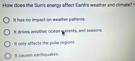 How does the Sun's energy affect Earth's weather and climate? *
It has no impact on weather patterns.
It drives weather, ocean currents, and seasons.
It only affects the polar regions.
It causes earthquakes.