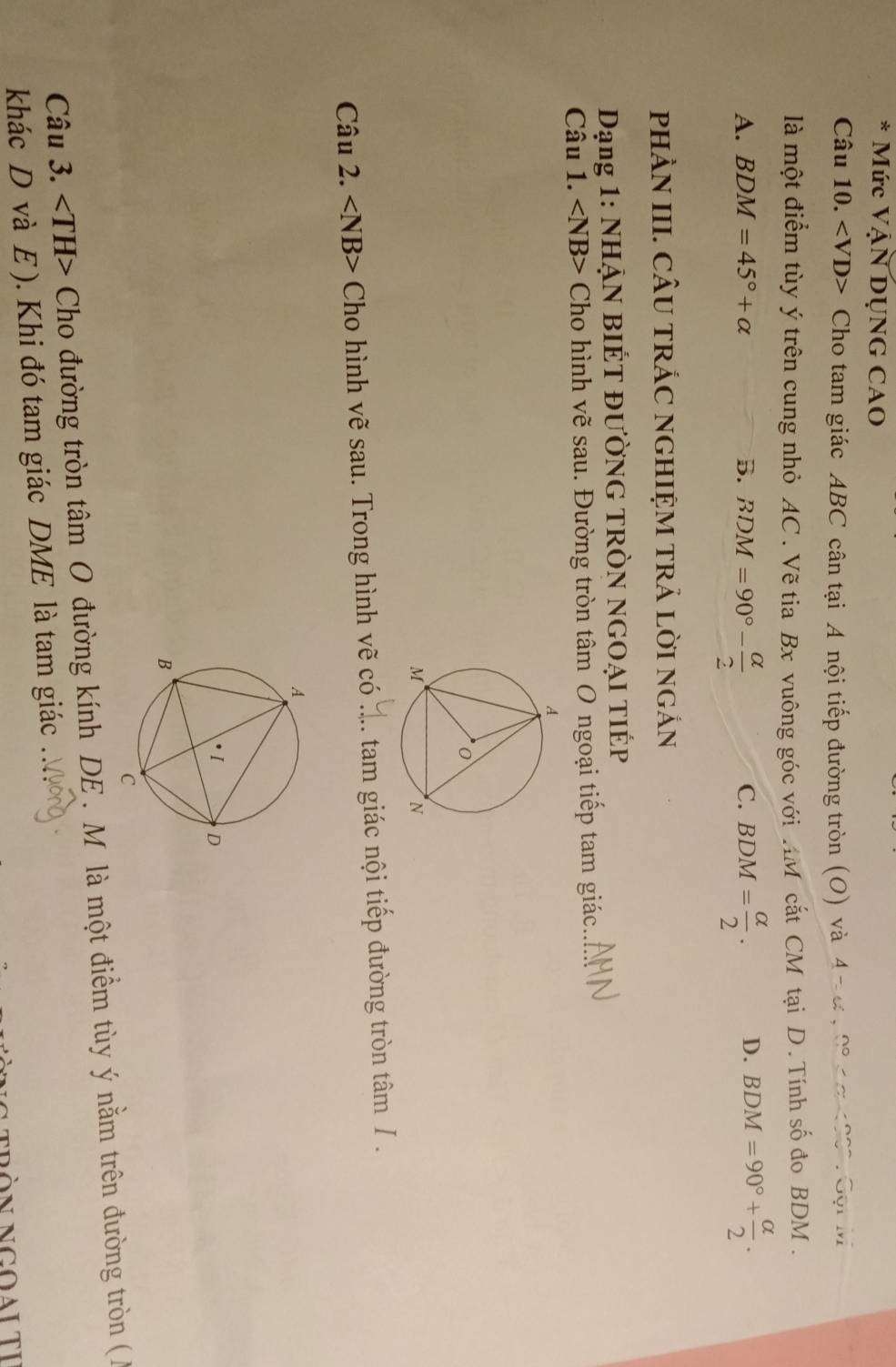 Mức Vận DụNG CAO
Câu 10. Cho tam giác ABC cân tại A nội tiếp đường tròn (O) và 4 π α, 0 nơ00. Gội M
là một điểm tùy ý trên cung nhỏ AC. Vẽ tia Bx vuông góc với 4M cắt CM tại D . Tính số đo BDM.
A. BDM=45°+alpha B. BDM=90°- alpha /2  BDM= alpha /2 . D. BDM=90°+ alpha /2 . 
C.
pHÀN III. CÂU TRÁC NGHIỆM TRẢ LờI NGắN
Dạng 1: NHẠN BIÉT ĐƯỜNG TRÒN NGOẠI TIÉP
Câu 1. ∠ NB> Cho hình vẽ sau. Đường tròn tâm O ngoại tiếp tam giác._
Câu 2. ∠ NB> Cho hình vẽ sau. Trong hình vẽ có ._ : tam giác nội tiếp đường tròn tâm I .
Câu 3. Cho đường tròn tâm O đường kính DE . M là một điểm tùy ý nằm trên đường tròn ( A
khác D và E ). Khi đó tam giác DME là tam giác