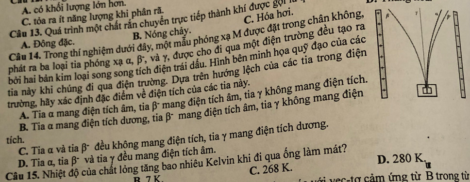 A. có khối lượng lớn hơn.
C. Hóa hơi.
C. tỏa ra ít năng lượng khi phân rã.
Câu 13. Quá trình một chất răn chuyển trực tiếp thành khí được gọiI
Câu 14. Trong thí nghiệm dưới đây, một mẫu phóng xạ M được đặt trong chân không
A. Đông đặc. B. Nóng chảy.
phát ra ba loại tia phóng xạ α, β, và γ, được cho đi qua một điện trường đều tạo ra
bởi hai bản kim loại song song tích điện trái dấu. Hình bên minh họa quỹ đạo của các
tia này khi chúng đi qua điện trường. Dựa trên hướng lệch của các tia trong điện 
trường, hãy xác định đặc điểm về điện tích của các tia này.
A. Tia α mang điện tích âm, tia β - mang điện tích âm, tia γ không mang điện tích.
B. Tia α mang điện tích dương, tia β - mang điện tích âm, tia γ không mang điện
tích. C. Tia α và tia β - đều không mang điện tích, tia γ mang điện tích dương.
D. Tia α, tia β và tia γ đều mang điện tích âm.
Câu 15. Nhiệt độ của chất lỏng tăng bao nhiêu Kelvin khi đi qua ống làm mát?
C. 268 K. D. 280 K.
u
R 7 K với vec-tợ cảm ứng từ B trong từ