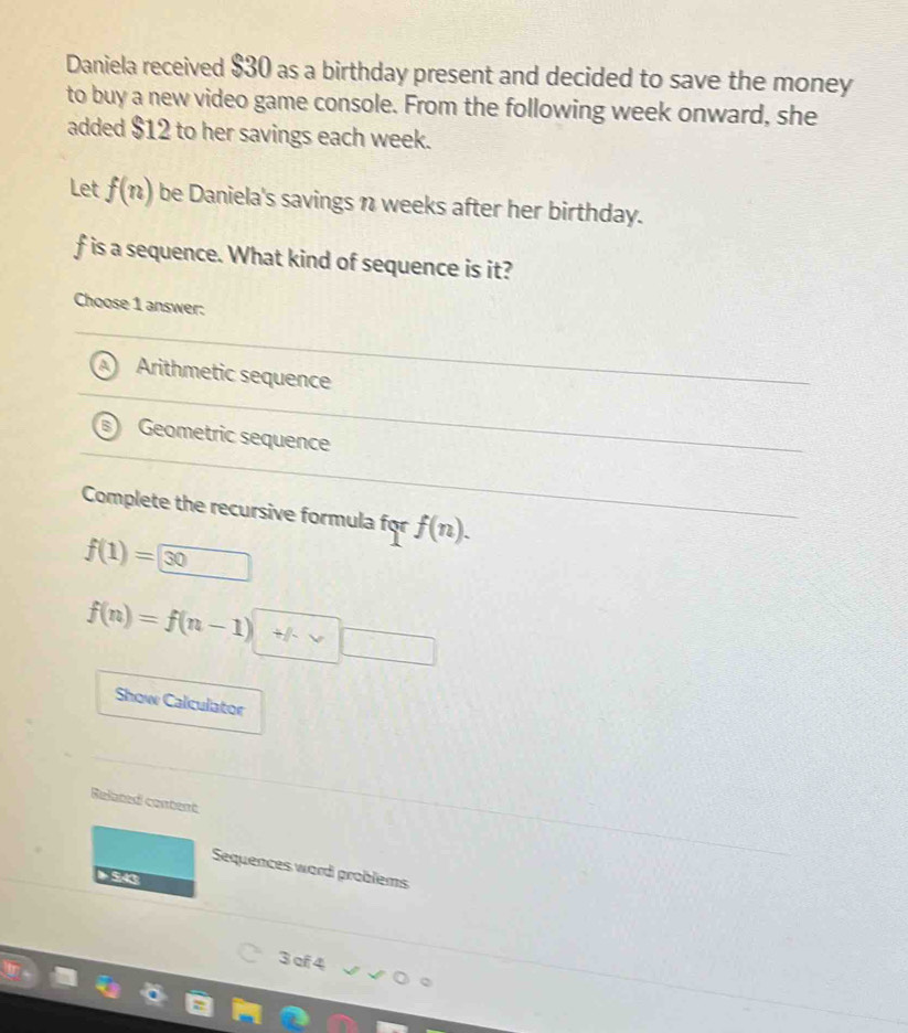 Daniela received $30 as a birthday present and decided to save the money
to buy a new video game console. From the following week onward, she
added $12 to her savings each week.
Let f(n) be Daniela's savings n weeks after her birthday.
f is a sequence. What kind of sequence is it?
Choose 1 answer:
Arithmetic sequence
Geometric sequence
Complete the recursive formula for f(n).
f(1)=□ 30
f(n)=f(n-1)+f· vee □
Show Calculator
Related content
Sequences word problems
543
3 cf 4