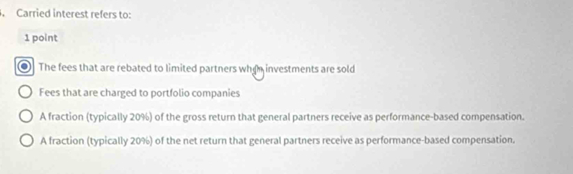 Carried interest refers to:
1 point
The fees that are rebated to limited partners whan investments are sold
Fees that are charged to portfolio companies
A fraction (typically 20%) of the gross return that general partners receive as performance-based compensation.
A fraction (typically 20%) of the net return that general partners receive as performance-based compensation.