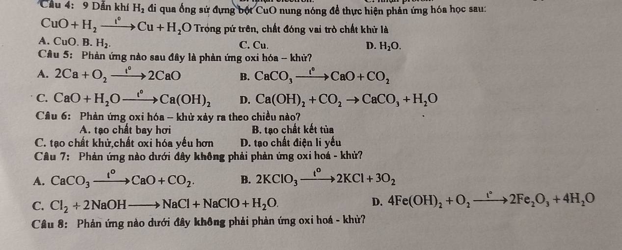 Cầu 4: 9 Dẫn khí H_2 đi qua ống sứ đựng bột CuO nung nóng để thực hiện phản ứng hóa học sau:
CuO+H_2xrightarrow I°Cu+H_2 O Trọng pứ trên, chất đóng vai trò chất khử là
(
A. CuO. A.H_2. C. Cu. D. H_2O. 
Câu 5: Phàn ứng nào sau đây là phản ứng oxi hóa - khử?
A. 2Ca+O_2to 2CaO B. CaCO_3xrightarrow I^oCaO+CO_2
C. CaO+H_2Oxrightarrow I°Ca(OH)_2 D. Ca(OH)_2+CO_2to CaCO_3+H_2O
Câu 6: Phàn ứng oxi hóa - khử xảy ra theo chiều nào?
A. tạo chất bay hơi B. tạo chất kết tủa
C. tạo chất khử,chất oxi hóa yếu hơn D. tạo chất điện li yếu
Câu 7: Phản ứng nào dưới đây không phải phản ứng oxi hoá - khử?
A. CaCO_3xrightarrow I^oCaO+CO_2. B. 2KClO_3xrightarrow I^o2KCl+3O_2
C. Cl_2+2NaOHto NaCl+NaClO+H_2O.
D. 4Fe(OH)_2+O_2to 2Fe_2O_3+4H_2O
Câu 8: Phản ứng nào dưới đây không phải phản ứng oxi hoá - khử?