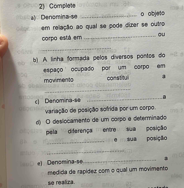 Complete 
a) Denomina-se _o objeto 
em relação ao qual se pode dizer se outro 
corpo está em _ou 
_ 
b) A linha formada pelos diversos pontos do 
espaço ocupado por um corpo em 
movimento constitui a 
_ 
_a 
c) Denomina-se 
variação de posição sofrida por um corpo. 
d) O deslocamento de um corpo e determinado 
pela diferençaentre sua posição 
_ 
e m sua posição 
_ 
e) Denomina-se 
_ 
a 
medida de rapidez com o qual um movimento 
se realiza.