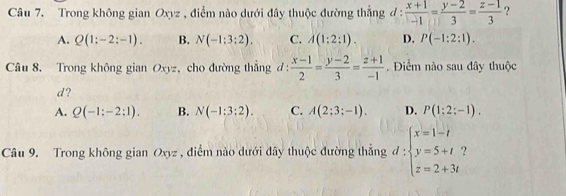 Trong không gian Oxyz , điểm nào dưới đây thuộc đường thắng đ :  (x+1)/-1 = (y-2)/3 = (z-1)/3  ?
A. Q(1;-2;-1). B. N(-1:3:2). C. A(1;2;1). D. P(-1:2:1). 
Câu 8. Trong không gian Oxyz, cho đường thắng đ :  (x-1)/2 = (y-2)/3 = (z+1)/-1 . Điểm nào sau đây thuộc
d?
A. Q(-1;-2;1). B. N(-1:3:2). C. A(2;3;-1). D. P(1;2;-1). 
Câu 9. Trong không gian Oxyz , điểm nào dưới đây thuộc dường thắng d:beginarrayl x=1-t y=5+t z=2+3tendarray. ?