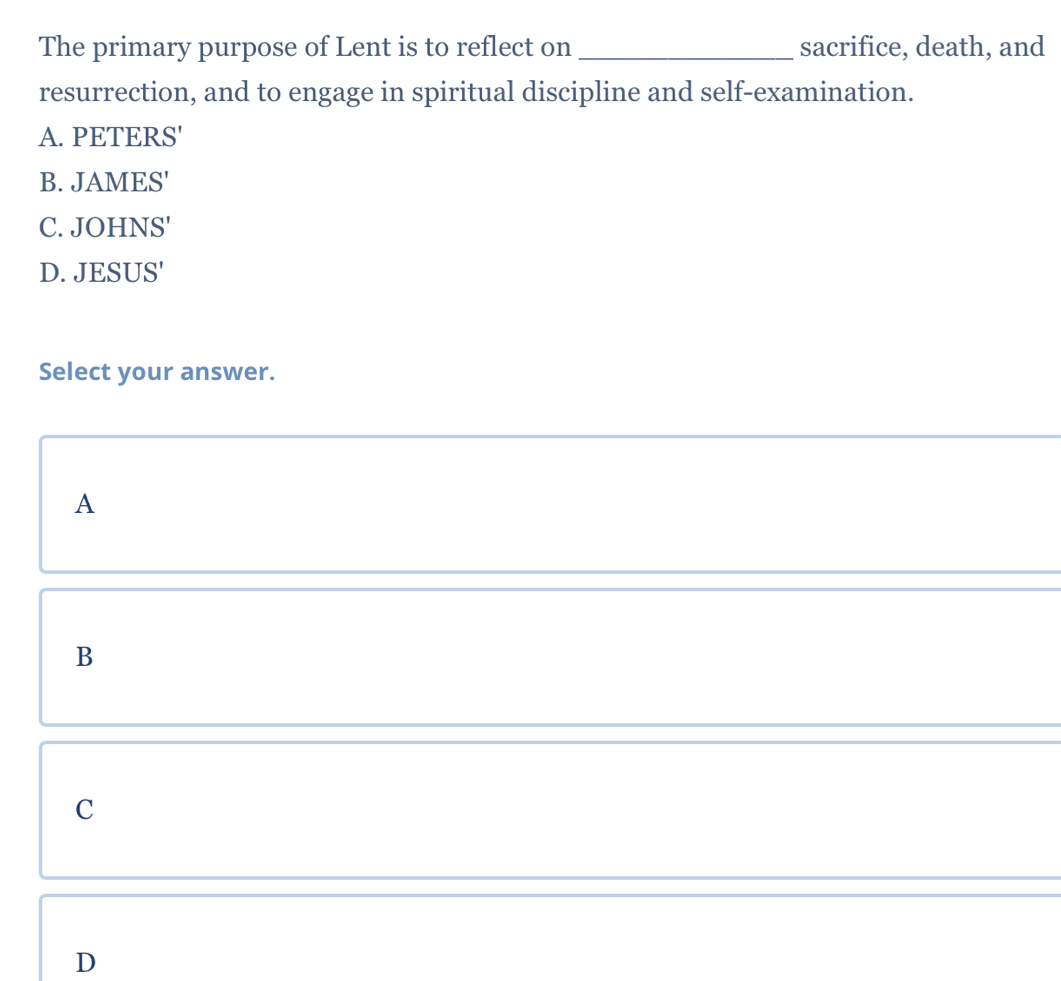 The primary purpose of Lent is to reflect on _sacrifice, death, and
resurrection, and to engage in spiritual discipline and self-examination.
A. PETERS'
B. JAMES'
C. JOHNS'
D. JESUS'
Select your answer.
A
B
C
D