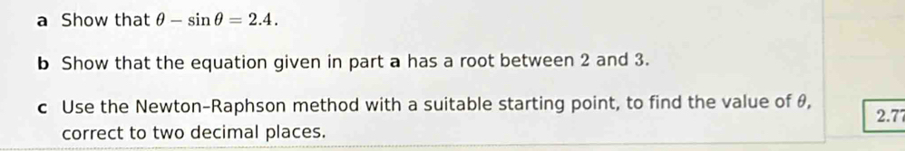 a Show that θ -sin θ =2.4. 
b Show that the equation given in part a has a root between 2 and 3. 
c Use the Newton-Raphson method with a suitable starting point, to find the value of θ,
2.77
correct to two decimal places.