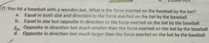 (7) You hit a baseball with a wooden bat. What is the force exerted on the baseball by the bat?
a. Equal in both size and direction to the force exerted on the bat by the baseball
b. Equal in size but opposite in direction to the force exerted on the bat by the baseball
c Opposite in direction but much smaller than the force exerted on the bat by the baseball
d. Opposite in direction but much larger than the force exerted on the bat by the baseball