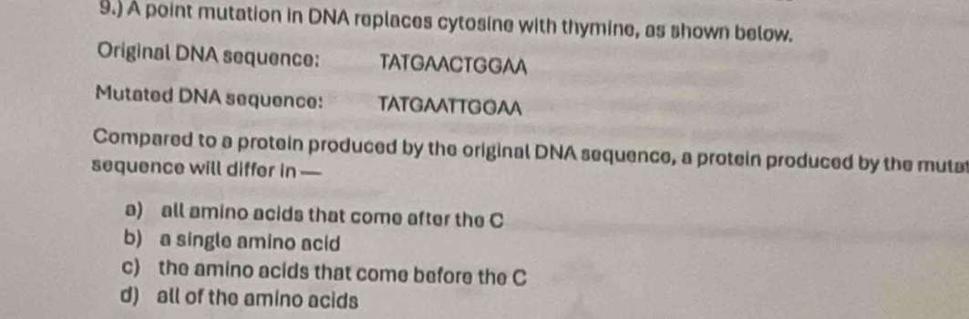 9.) A point mutation in DNA replaces cytosine with thymine, as shown below.
Original DNA sequence: TATGAACTGGAA
Mutated DNA sequence: TATGAATTGGAA
Compared to a protein produced by the original DNA sequence, a protein produced by the mutat
sequence will differ in —
a) all amino acids that come after the C
b) a single amino acid
c) the amino acids that come before the C
d) all of the amino acids