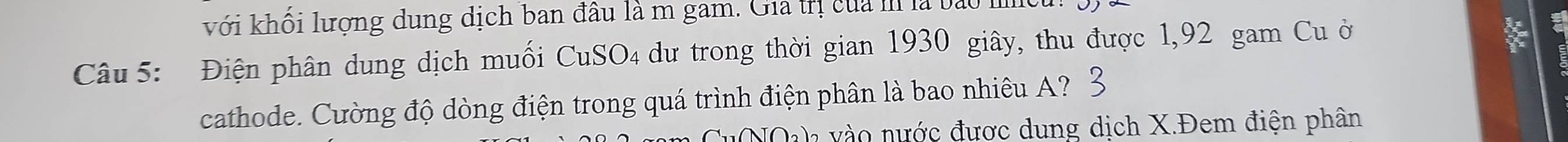 với khối lượng dung dịch ban đâu là m gam. Gia trị của m là bào I 
Câu 5: Điện phân dung dịch muối CuSO₄ dư trong thời gian 1930 giây, thu được 1,92 gam Cu ở 
cathode. Cường độ dòng điện trong quá trình điện phân là bao nhiêu A? 
uNOh vào nước được dung dịch X.Đem điện phân