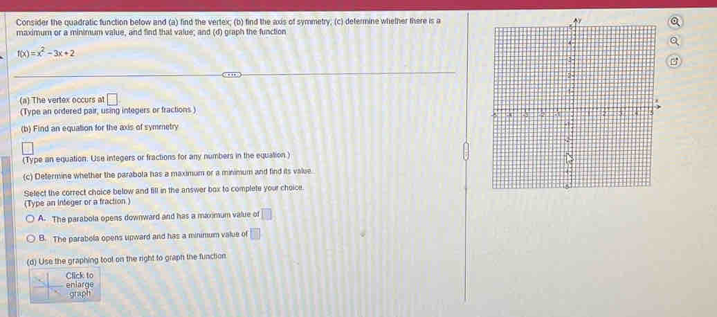 Consider the quadratic function below and (a) find the vertex; (b) find the axis of symmetry; (c) determine whether there is a
maximum or a minimum value, and find that value; and (d) graph the function
f(x)=x^2-3x+2
(a) The vertex occurs at □. 
(Type an ordered pair, using integers or fractions)
(b) Find an equation for the axis of symmetry
(Type an equation. Use integers or fractions for any numbers in the equation)
(c) Determine whether the parabola has a maximum or a minimum and find its value.
Select the correct choice below and fill in the answer box to complete your choice
(Type an integer or a fraction )
A. The parabola opens downward and has a maximum value of □
B. The parabola opens upward and has a minimum value of □
(d) Use the graphing tool on the right to graph the function
Click to
enlarge
graph