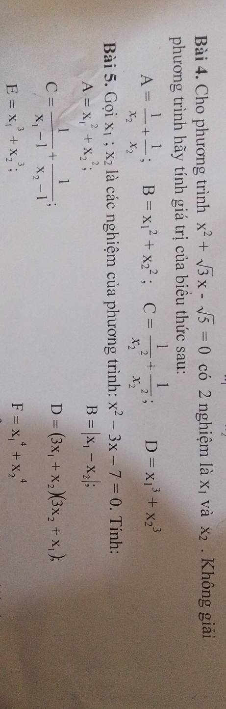 Cho phương trình x^2+sqrt(3)x-sqrt(5)=0 có 2 nghiệm là X_1 và X_2. Không giải 
phương trình hãy tính giá trị của biểu thức sau:
A=frac 1x_2+frac 1x_2; B=x_1^(2+x_2^2; C=frac 1)(x_2)^2+frac 1(x_2)^2; D=x_1^(3+x_2^3
ài 5. Gọi X_1); X_2 à là các nghiệm của phương trình: x^2-3x-7=0. Tính:
A=x_1^(2+x_2^2;
B=|x_1)-x_2|;
C=frac 1x_1-1+frac 1x_2-1
D=(3x_1+x_2)(3x_2+x_1);
E=x_1^3+x_2^3;
F=x_1^4+x_2^4