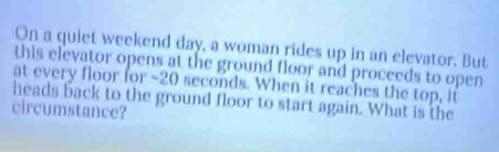 On a quiet weekend day, a woman rides up in an elevator. But 
this elevator opens at the ground floor and procceds to open 
at every floor for - 20 seconds. When it reaches the top, if 
heads back to the ground floor to start again. What is the 
circumstance?